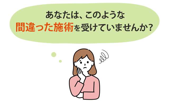 あなたは、このような間違った施術を受けていませんか？